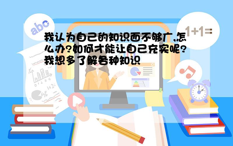 我认为自己的知识面不够广,怎么办?如何才能让自己充实呢?我想多了解各种知识