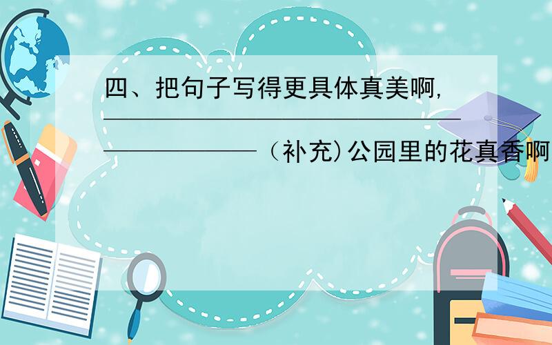 四、把句子写得更具体真美啊,————————————————————（补充)公园里的花真香啊,同上真多啊,TS真大啊,————————————————————（补充）今晚的月亮