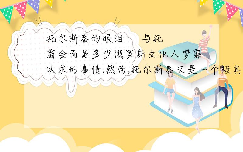 托尔斯泰的眼泪     与托翁会面是多少俄罗斯文化人梦寐以求的事情.然而,托尔斯泰又是一个极其谦恭的人,他把每一位客人都当作平辈的朋友,他给予每一位来访者以最热切的接待.最深邃的大