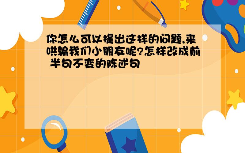 你怎么可以提出这样的问题,来哄骗我们小朋友呢?怎样改成前 半句不变的陈述句