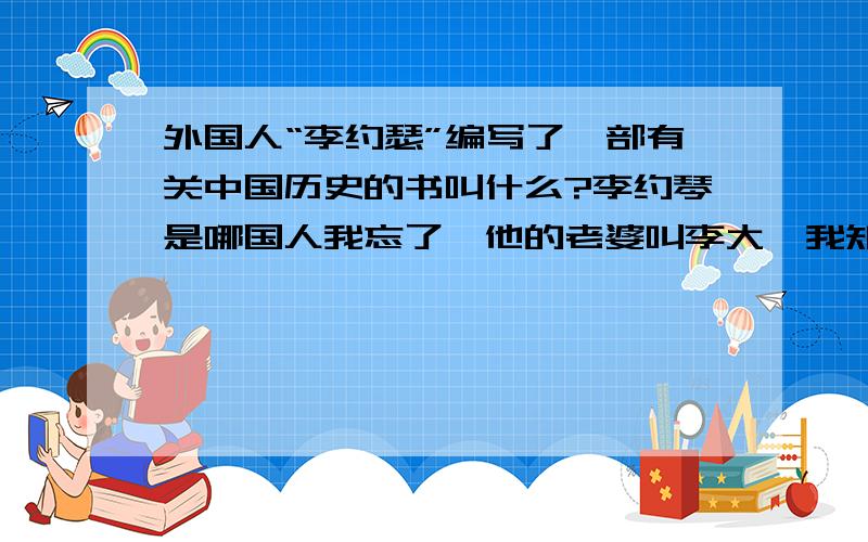 外国人“李约瑟”编写了一部有关中国历史的书叫什么?李约琴是哪国人我忘了,他的老婆叫李大斐我知道；他花了50多年的时间写了一本中国历史书叫什么我也忘了,只知道这本书述说了很多