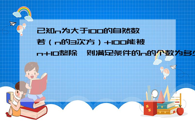 已知n为大于100的自然数,若（n的3次方）+100能被n+10整除,则满足条件的n的个数为多少个?急,已知n为大于100的自然数,若（n的3次方）+100能被n+10整除,则满足条件的n的个数为多少个?