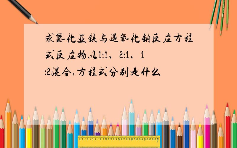 求氯化亚铁与过氧化钠反应方程式反应物以1：1、2：1、1：2混合,方程式分别是什么