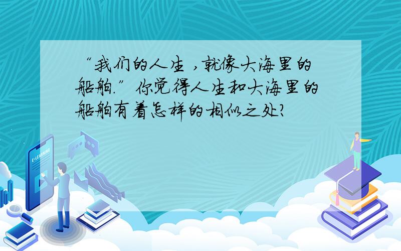 “我们的人生 ,就像大海里的船舶.”你觉得人生和大海里的船舶有着怎样的相似之处?