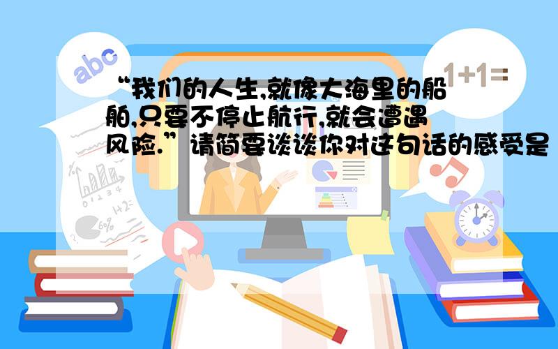 “我们的人生,就像大海里的船舶,只要不停止航行,就会遭遇风险.”请简要谈谈你对这句话的感受是