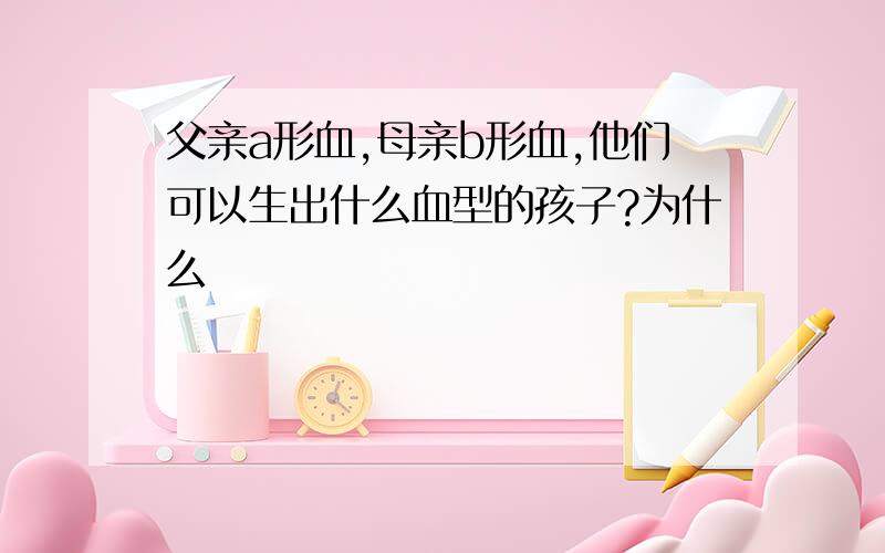 父亲a形血,母亲b形血,他们可以生出什么血型的孩子?为什么