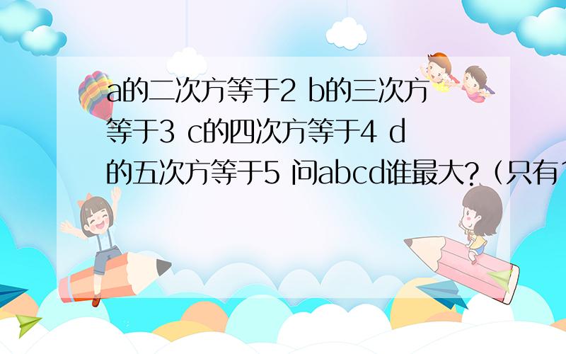 a的二次方等于2 b的三次方等于3 c的四次方等于4 d的五次方等于5 问abcd谁最大?（只有1种情况）