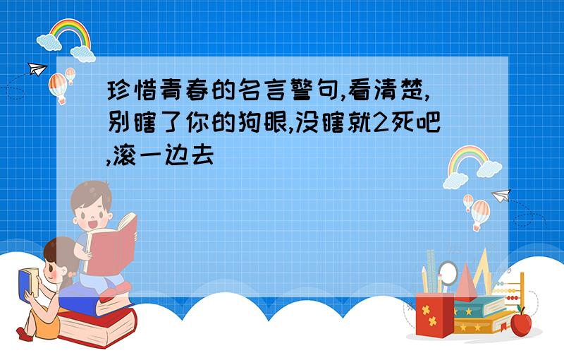 珍惜青春的名言警句,看清楚,别瞎了你的狗眼,没瞎就2死吧,滚一边去