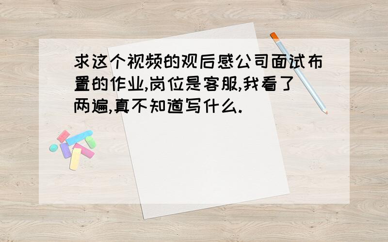 求这个视频的观后感公司面试布置的作业,岗位是客服,我看了两遍,真不知道写什么.