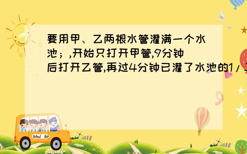 要用甲、乙两根水管灌满一个水池；,开始只打开甲管,9分钟后打开乙管,再过4分钟已灌了水池的1/3,再过10分钟灌入的水已占水池的2/3,这时关掉甲管只开乙管,问：从开始到灌满水池共用多少分