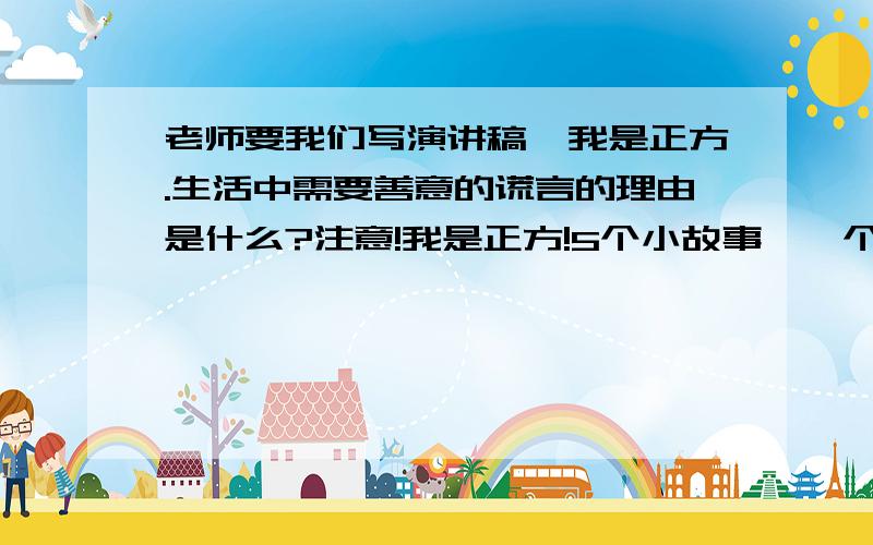 老师要我们写演讲稿,我是正方.生活中需要善意的谎言的理由是什么?注意!我是正方!5个小故事,一个故事不超过50个字.