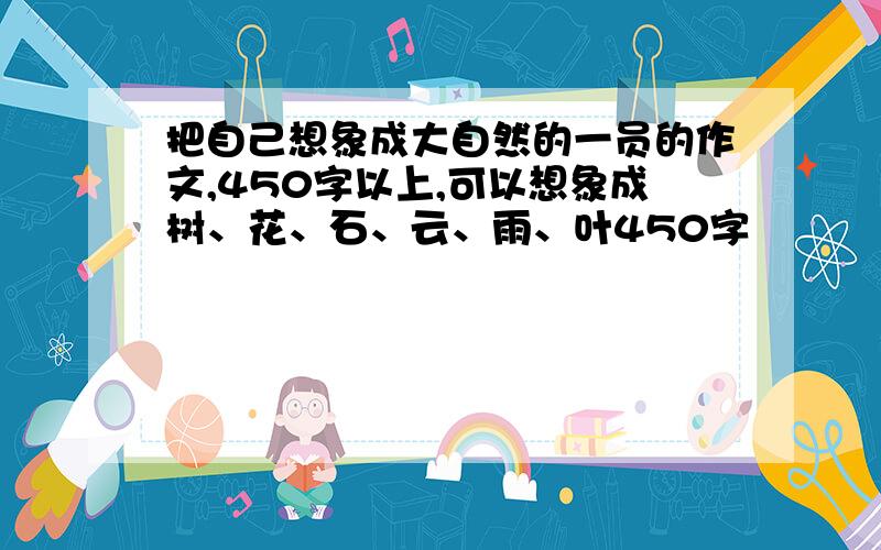 把自己想象成大自然的一员的作文,450字以上,可以想象成树、花、石、云、雨、叶450字