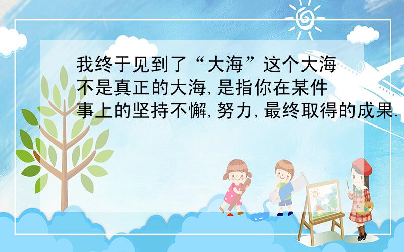 我终于见到了“大海”这个大海不是真正的大海,是指你在某件事上的坚持不懈,努力,最终取得的成果.100字左右.日记