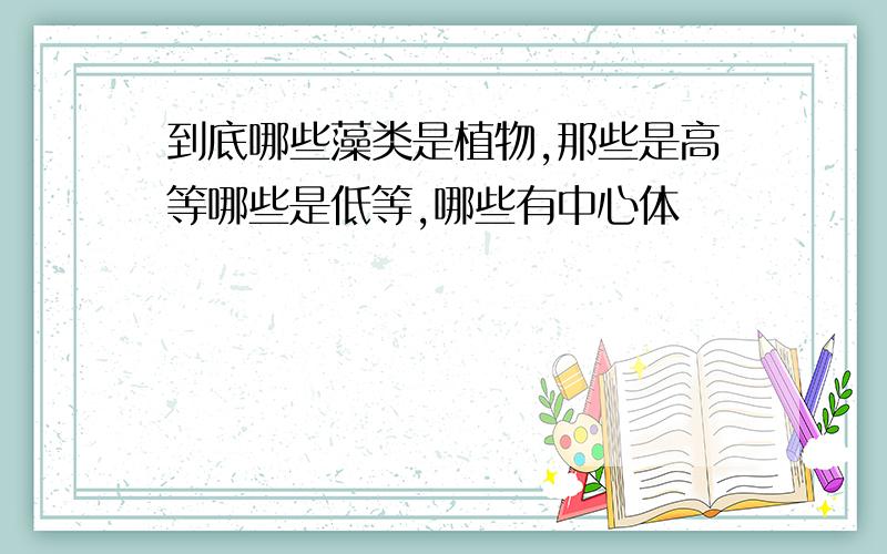 到底哪些藻类是植物,那些是高等哪些是低等,哪些有中心体