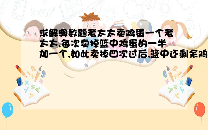 求解奥数题老太太卖鸡蛋一个老太太,每次卖掉篮中鸡蛋的一半加一个,如此卖掉四次过后,篮中还剩余鸡蛋一个,求篮中原有鸡蛋多少?