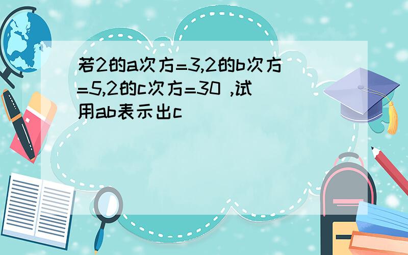 若2的a次方=3,2的b次方=5,2的c次方=30 ,试用ab表示出c