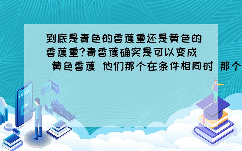 到底是青色的香蕉重还是黄色的香蕉重?青香蕉确实是可以变成 黄色香蕉 他们那个在条件相同时 那个比较有分量?