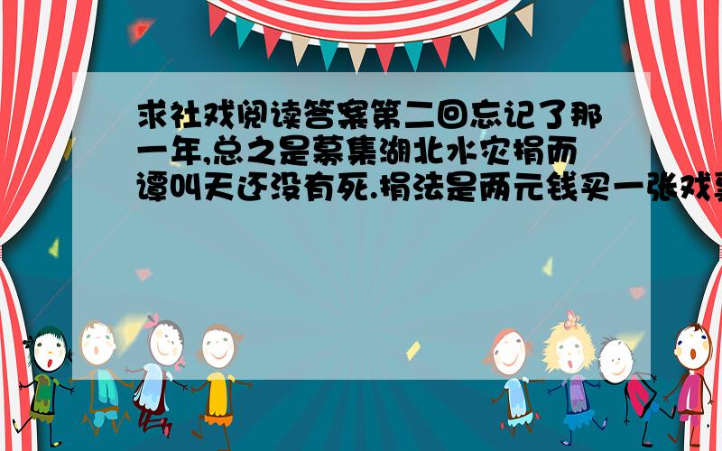 求社戏阅读答案第二回忘记了那一年,总之是募集湖北水灾捐而谭叫天还没有死.捐法是两元钱买一张戏票,可以到第一舞台去看戏,扮演的多是名角,其一就是小叫天.我买了一张票,本是对于劝募