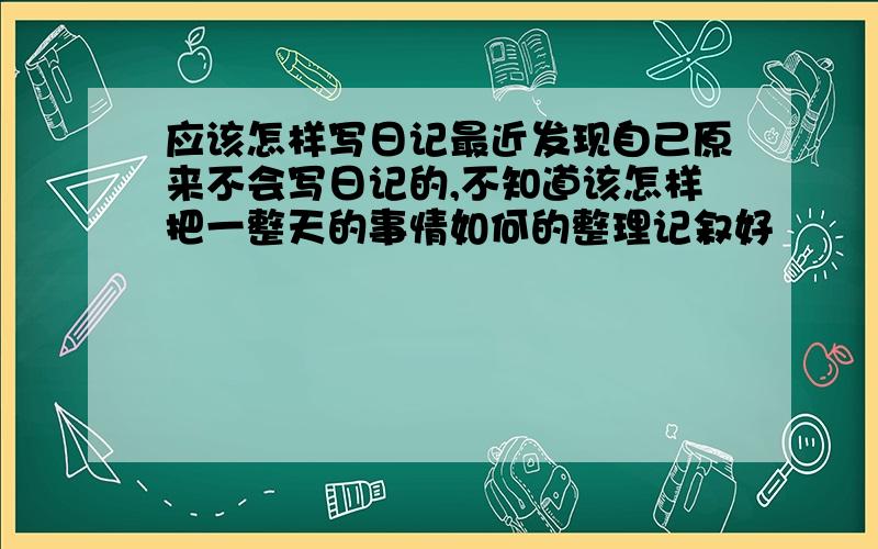 应该怎样写日记最近发现自己原来不会写日记的,不知道该怎样把一整天的事情如何的整理记叙好