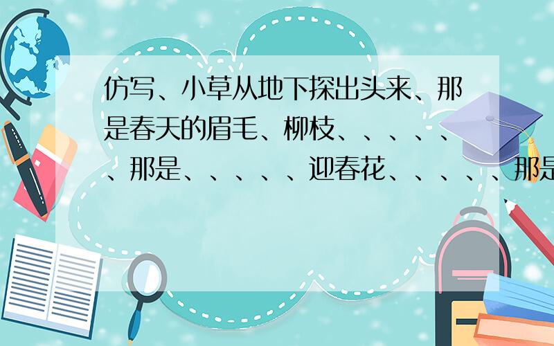 仿写、小草从地下探出头来、那是春天的眉毛、柳枝、、、、、、那是、、、、、迎春花、、、、、那是、、、、、怎么写?