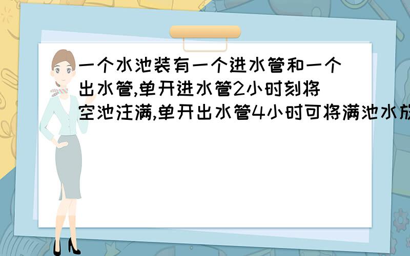 一个水池装有一个进水管和一个出水管,单开进水管2小时刻将空池注满,单开出水管4小时可将满池水放空,现在池中有六分之一池水,如果同时打开两水管,多少小时才能注满水池?带上算式,有讲