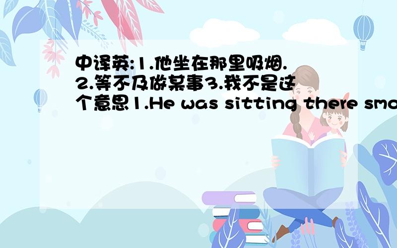 中译英:1.他坐在那里吸烟.2.等不及做某事3.我不是这个意思1.He was sitting there smoking2.等不及做某事,可以理解为急切做某事.can't wait for doing sth3.You don't know what i say!3.2 That's not what i meaning.请网友