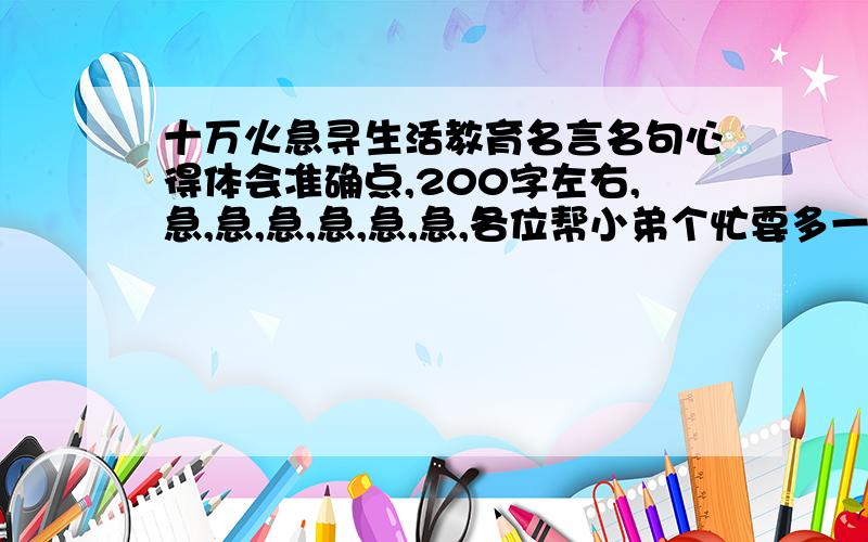 十万火急寻生活教育名言名句心得体会准确点,200字左右,急,急,急,急,急,急,各位帮小弟个忙要多一点，是心得体会，不要离题 ,要的是体会，不要名言名句