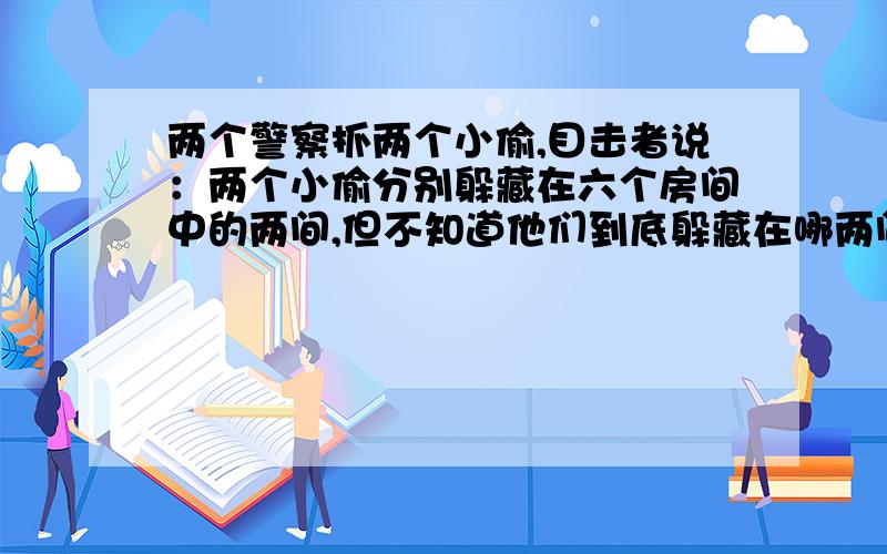 两个警察抓两个小偷,目击者说：两个小偷分别躲藏在六个房间中的两间,但不知道他们到底躲藏在哪两间.而如果警察冲进了无人的房间,那么小偷就会趁机逃跑.如果两个警察随机地冲进两个