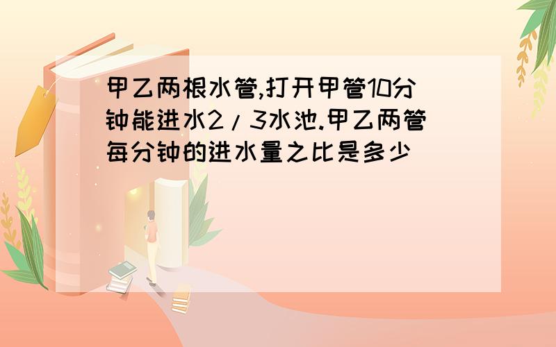 甲乙两根水管,打开甲管10分钟能进水2/3水池.甲乙两管每分钟的进水量之比是多少