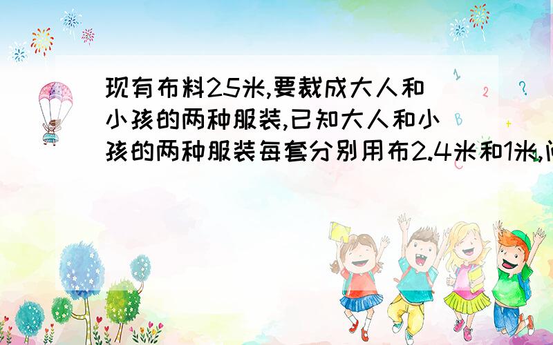 现有布料25米,要裁成大人和小孩的两种服装,已知大人和小孩的两种服装每套分别用布2.4米和1米,问：各裁多少套恰好能把布用完?用方程组解,最好能有过程