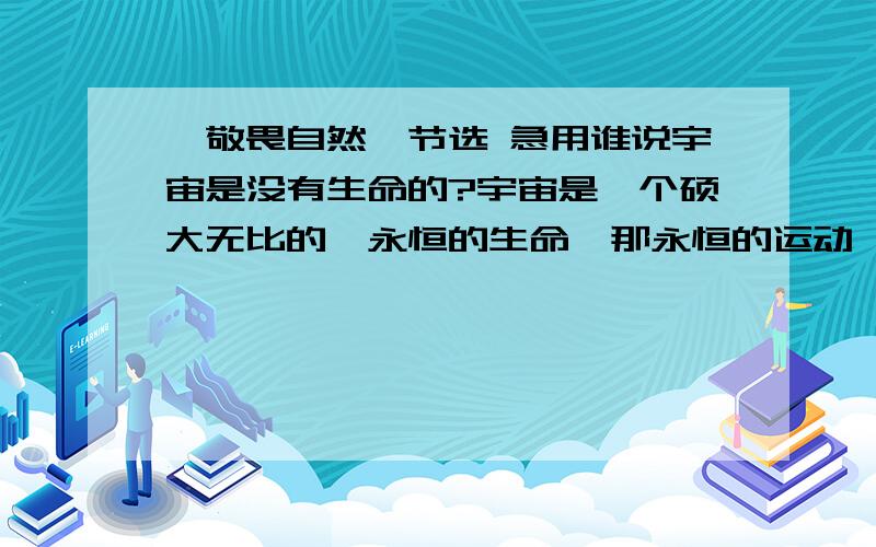 《敬畏自然》节选 急用谁说宇宙是没有生命的?宇宙是一个硕大无比的、永恒的生命,那永恒的运动、那演化的过程,不正是她生命力的体现吗?如果宇宙没有生命,怎么会从中开出灿烂的生命之