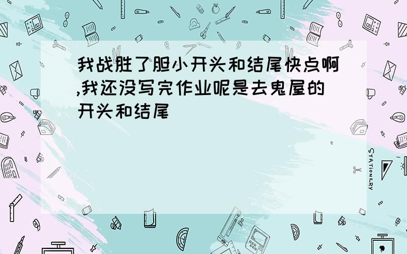 我战胜了胆小开头和结尾快点啊,我还没写完作业呢是去鬼屋的开头和结尾