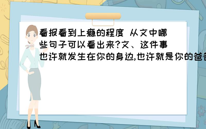 看报看到上瘾的程度 从文中哪些句子可以看出来?文、这件事也许就发生在你的身边,也许就是你的爸爸、妈妈,也许是你的爷爷、奶奶,他边读报纸边烧菜,报纸还没读完,焦味却已充溢房间——