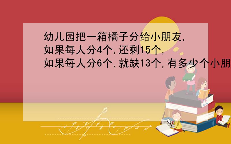 幼儿园把一箱橘子分给小朋友,如果每人分4个,还剩15个,如果每人分6个,就缺13个,有多少个小朋友?有多少个橘子?