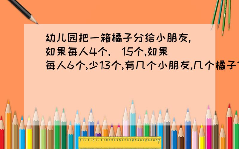 幼儿园把一箱橘子分给小朋友,如果每人4个,剰15个,如果每人6个,少13个,有几个小朋友,几个橘子?用方