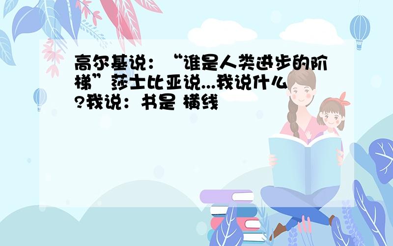 高尔基说：“谁是人类进步的阶梯”莎士比亚说...我说什么?我说：书是 横线