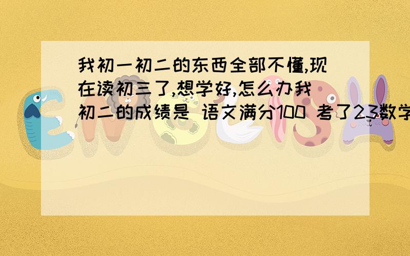 我初一初二的东西全部不懂,现在读初三了,想学好,怎么办我初二的成绩是 语文满分100 考了23数学满分100 考了41 英语满分100 考了18 政治满分100 考了31 历史满分100 考了57 地理满分100 考了41 生