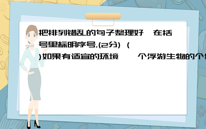 把排列错乱的句子整理好,在括号里标明序号.(2分) ( )如果有适宜的环境,一个浮游生物的个体,任其发展,几天功夫就可以填满整个海洋.( )海中的浮游生物身体小极了,大多数只有千分之几到百