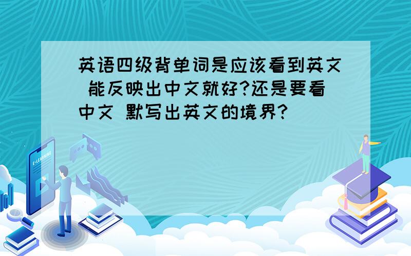 英语四级背单词是应该看到英文 能反映出中文就好?还是要看中文 默写出英文的境界?