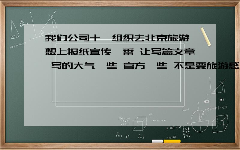 我们公司十一组织去北京旅游 想上报纸宣传一番 让写篇文章 写的大气一些 官方一些 不是要旅游感想 而是要写一篇文章 夸奖我们公司 福利好啊爱员工啊人文关怀啦 之类的