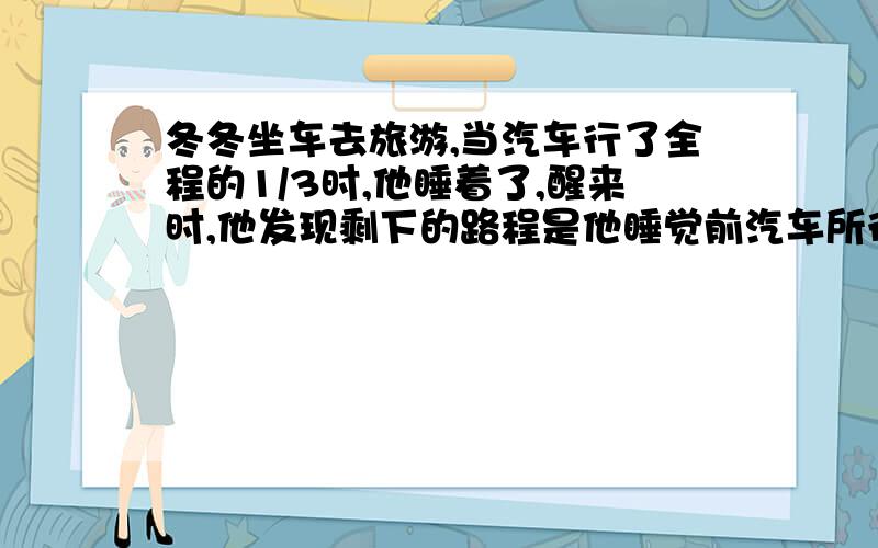 冬冬坐车去旅游,当汽车行了全程的1/3时,他睡着了,醒来时,他发现剩下的路程是他睡觉前汽车所行路程的1/21、剩下的路程是全程的几分之几?2、他睡着的这段时间里,汽车行了全程的几分之几?3