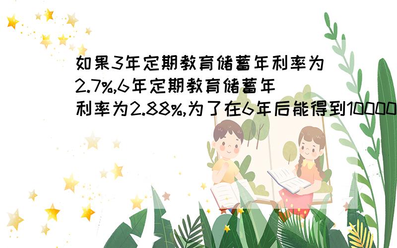 如果3年定期教育储蓄年利率为2.7%,6年定期教育储蓄年利率为2.88%,为了在6年后能得到10000元,那么下列两