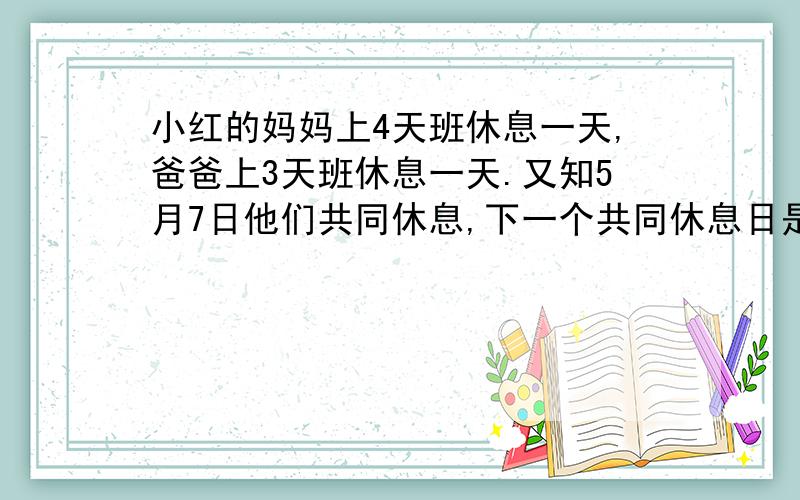 小红的妈妈上4天班休息一天,爸爸上3天班休息一天.又知5月7日他们共同休息,下一个共同休息日是几月几