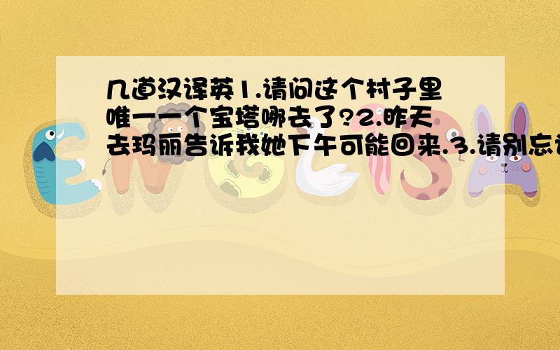 几道汉译英1.请问这个村子里唯一一个宝塔哪去了?2.昨天去玛丽告诉我她下午可能回来.3.请别忘记把你刚才坐的凳子放在桌子底下.4.那个经常瞄准你的那些人现在正被猎人瞄准.