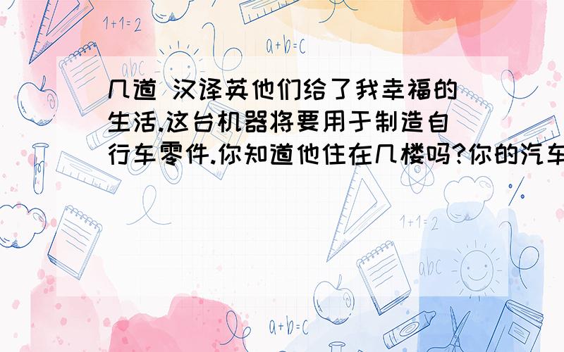 几道 汉译英他们给了我幸福的生活.这台机器将要用于制造自行车零件.你知道他住在几楼吗?你的汽车和我的不一样.Your car .防护林 到本世纪末 现代化国家 与某人相处融洽 在……的初期（后