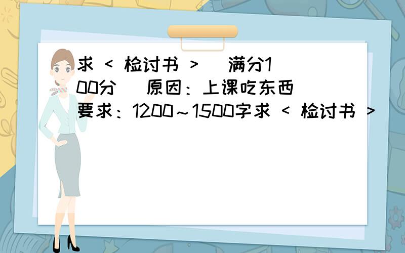 求 < 检讨书 > [满分100分] 原因：上课吃东西 要求：1200～1500字求 < 检讨书 > [满分100分]原因：上课吃东西要求：1200～1500字不得复制语言诚恳