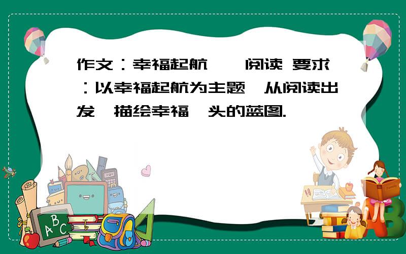 作文：幸福起航——阅读 要求：以幸福起航为主题,从阅读出发,描绘幸福汕头的蓝图.