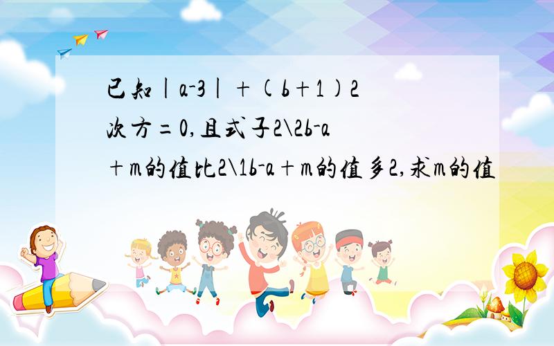 已知|a-3|+(b+1)2次方=0,且式子2\2b-a+m的值比2\1b-a+m的值多2,求m的值