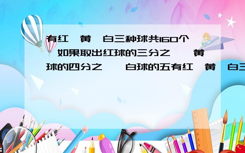 有红、黄、白三种球共160个,如果取出红球的三分之一,黄球的四分之一,白球的五有红、黄、白三种球共160个,如果取出红球的三分之一,黄球的四分之一,白球的五分之一,则剩下120个,如果取出