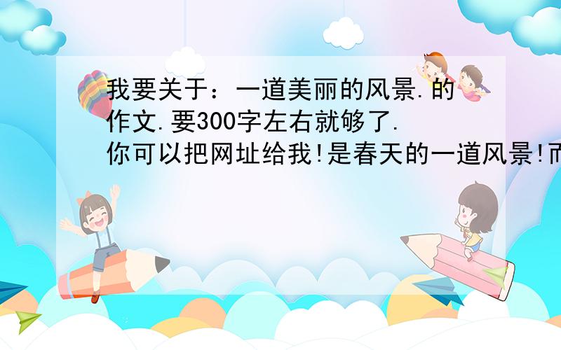 我要关于：一道美丽的风景.的作文.要300字左右就够了.你可以把网址给我!是春天的一道风景!而且要的是作文、、